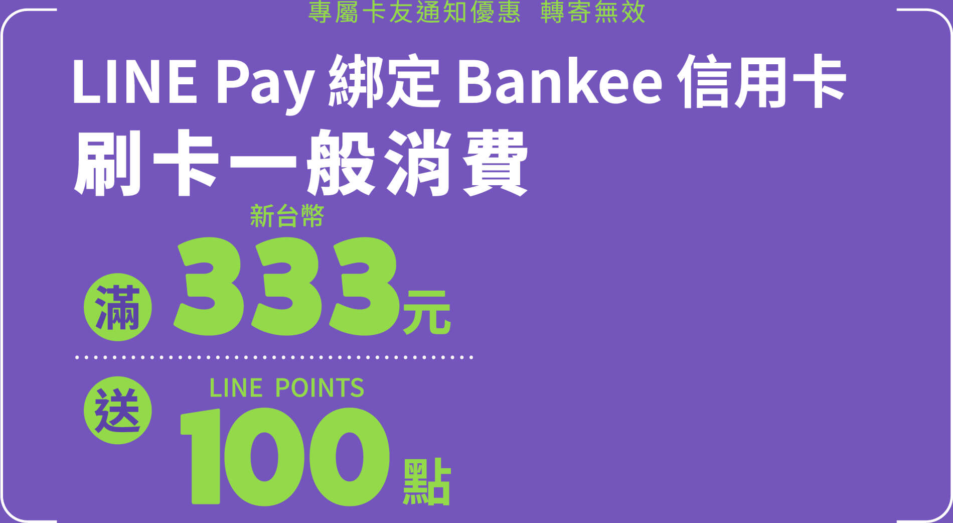 專屬卡友通知優惠  轉寄無效，專屬卡友用LINE Pay綁定Bankee信用卡，刷卡一般消費滿 NT$333 送 LINE POINTS 點數100點