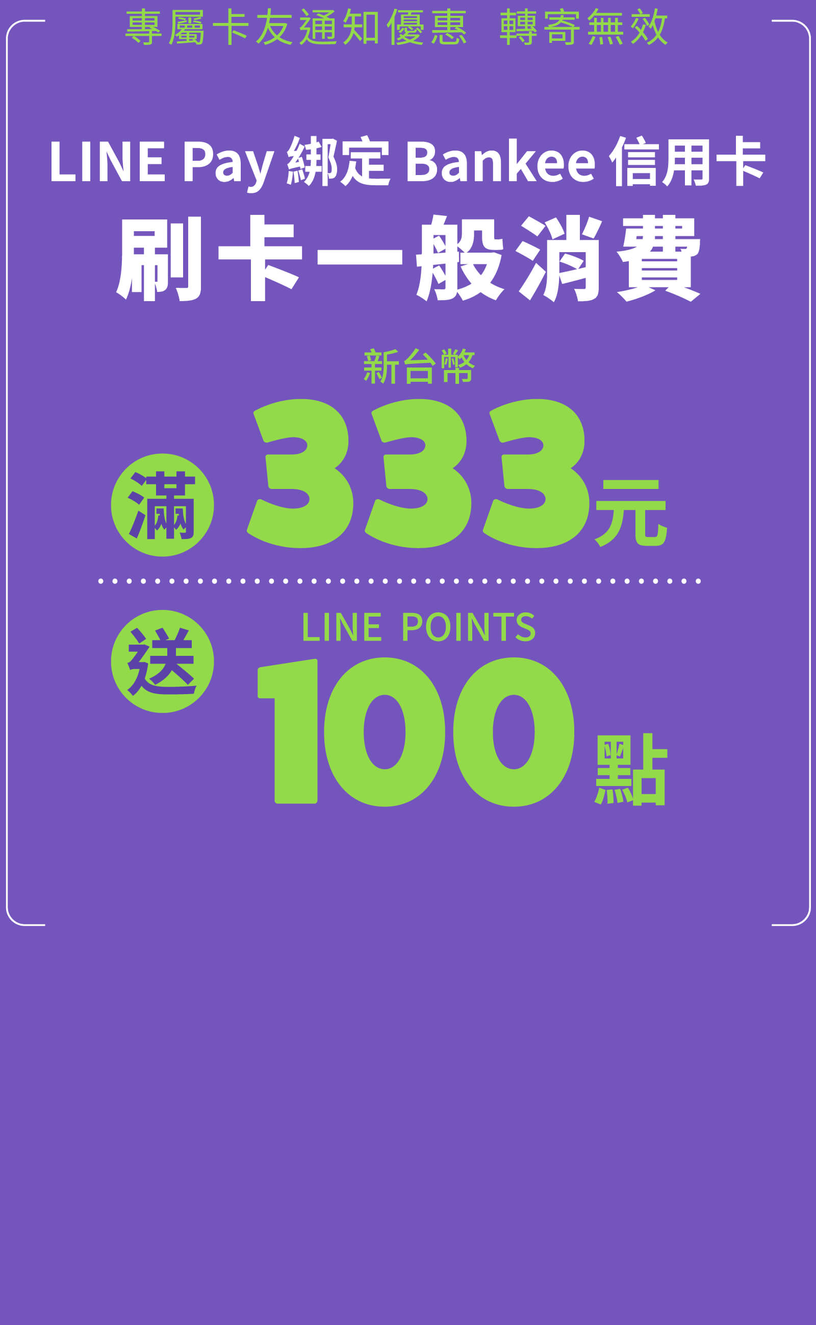 專屬卡友通知優惠  轉寄無效，專屬卡友用LINE Pay綁定Bankee信用卡，刷卡一般消費滿 NT$333 送 LINE POINTS 點數100點