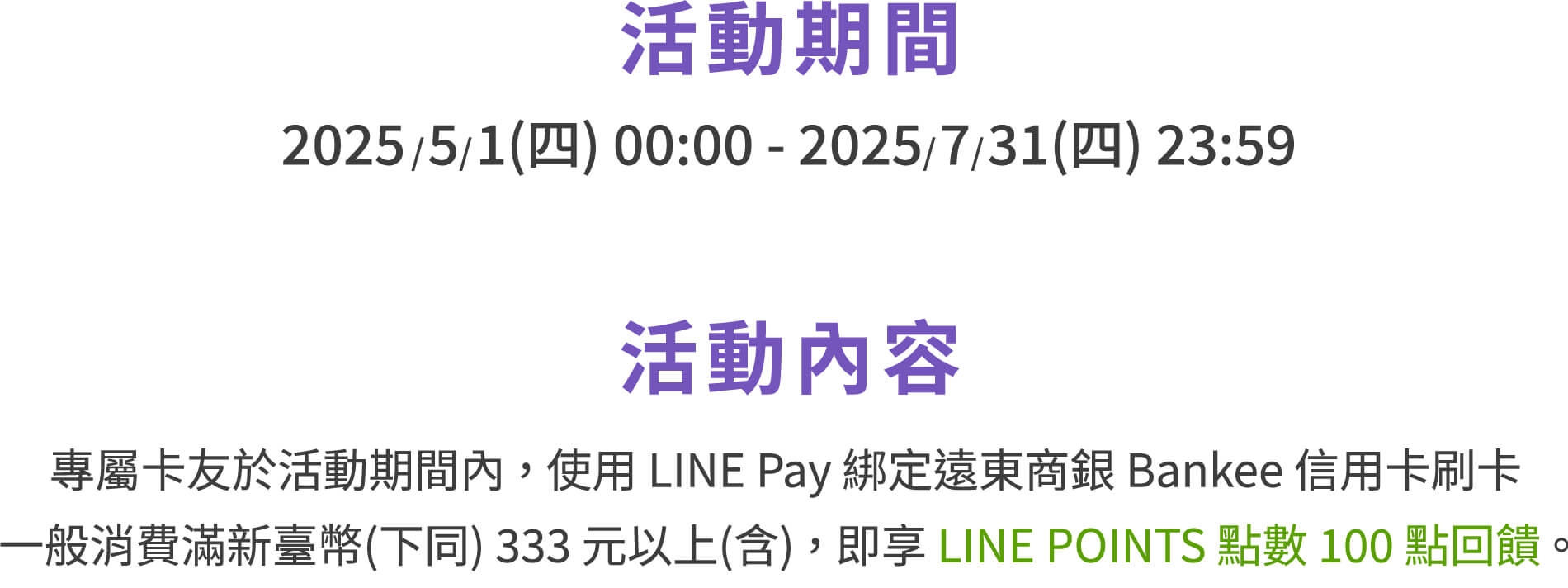 活動期間：2025/5/1(四) 00:00 - 2025/7/31(四) 23:59。活動內容：專屬卡友於活動期間內，使用LINE Pay綁定遠東商銀Bankee信用卡刷卡一般消費滿新臺幣(下同)333元以上(含)，即享LINEPOINTS點數100點回饋。