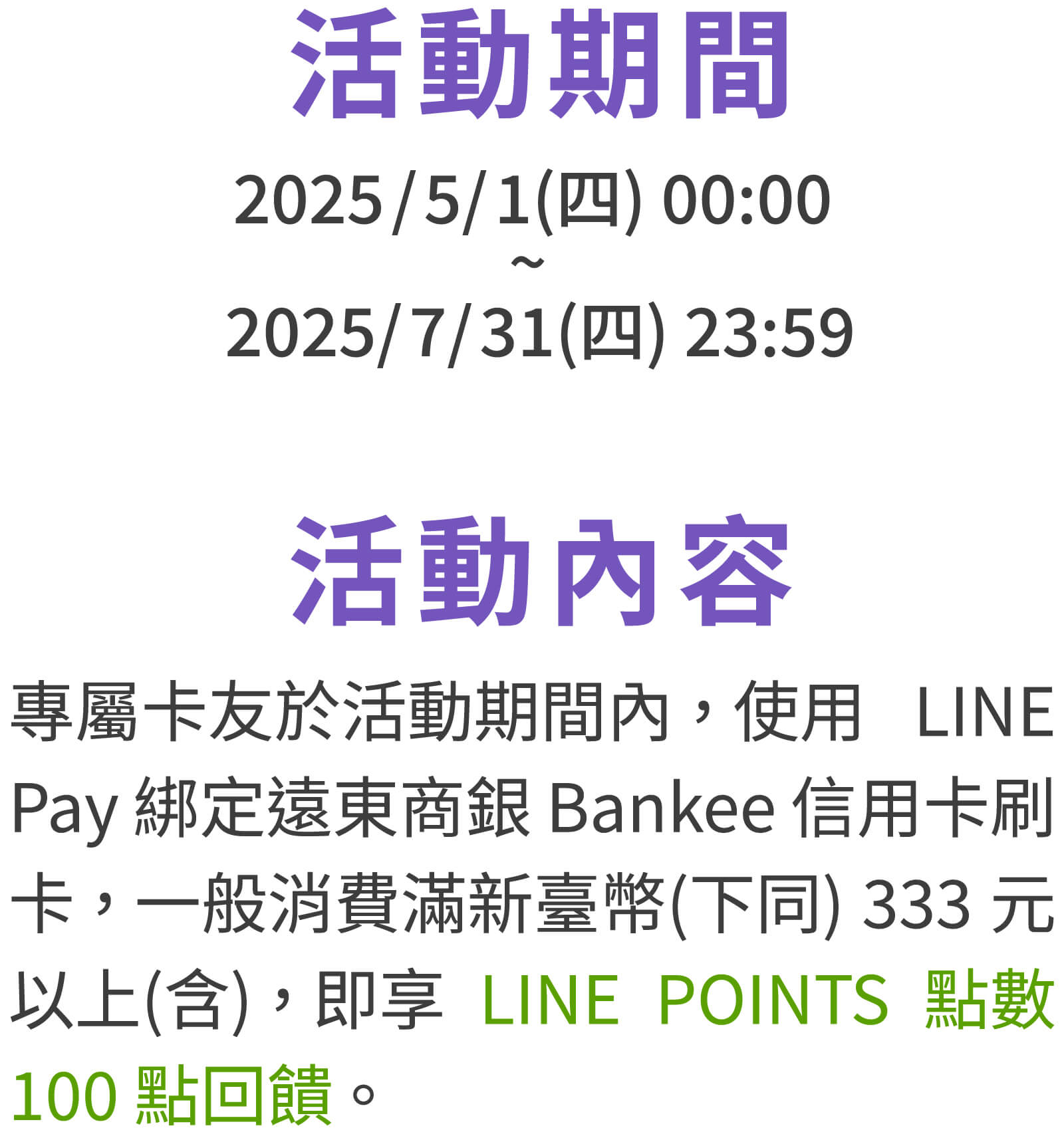 活動期間：2025/5/1(四) 00:00 - 2025/7/31(四) 23:59。活動內容：專屬卡友於活動期間內，使用LINE Pay綁定遠東商銀Bankee信用卡刷卡一般消費滿新臺幣(下同)333元以上(含)，即享LINEPOINTS點數100點回饋。