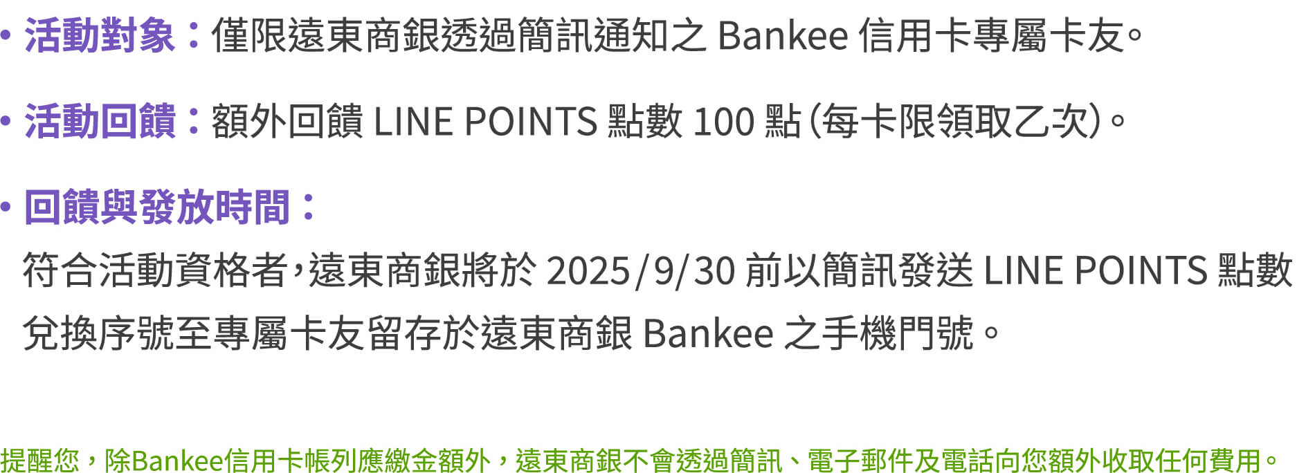 活動對象：僅限遠東商銀透過簡訊通知之Bankee信用卡專屬卡友。活動回饋：額外回饋LINEPOINTS點數100點（每卡限領取乙次）。回饋與發放時間：符合活動資格者，遠東商銀將於2025/9/30前以簡訊發送LINEPOINTS點數兌換序號至專屬卡友留存於遠東商銀Bankee之手機門號。提醒您，除Bankee信用卡帳列應繳金額外，遠東商銀不會透過簡訊、電子郵件及電話向您額外收取任何費用。