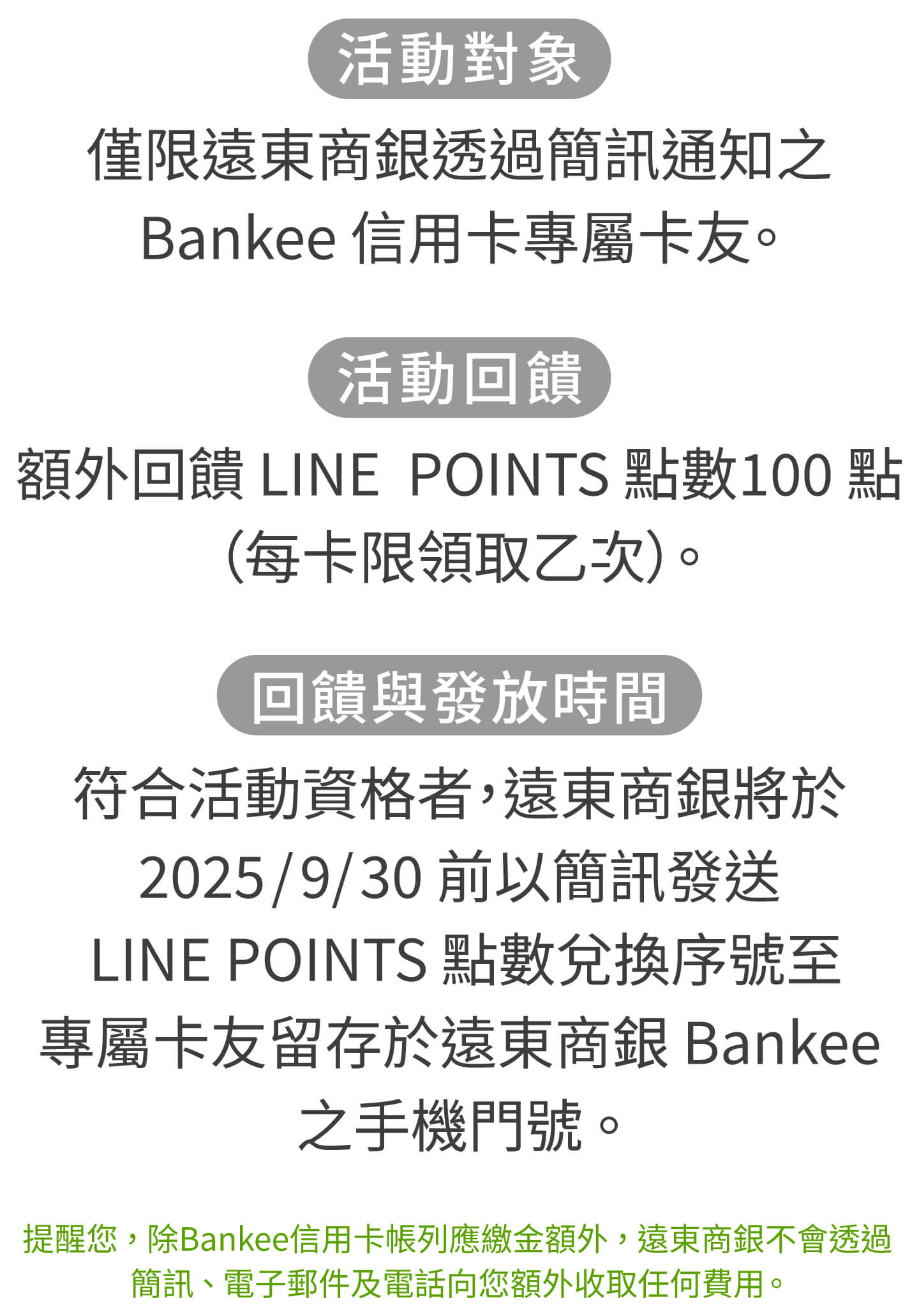 活動對象：僅限遠東商銀透過簡訊通知之Bankee信用卡專屬卡友。活動回饋：額外回饋LINEPOINTS點數100點（每卡限領取乙次）。回饋與發放時間：符合活動資格者，遠東商銀將於2025/9/30前以簡訊發送LINEPOINTS點數兌換序號至專屬卡友留存於遠東商銀Bankee之手機門號。提醒您，除Bankee信用卡帳列應繳金額外，遠東商銀不會透過簡訊、電子郵件及電話向您額外收取任何費用。