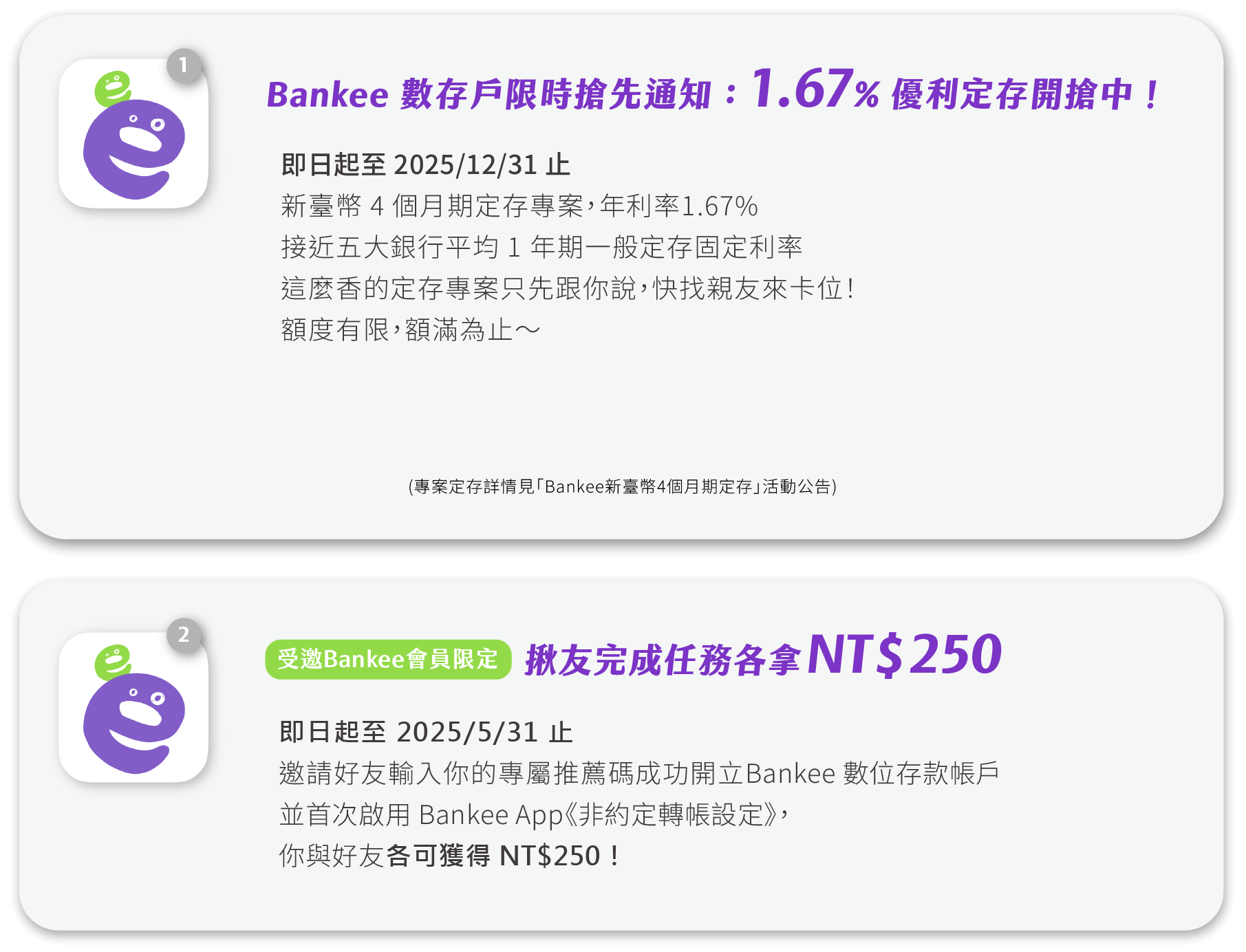 Bankee 數存戶限時搶先通知：1.67% 優利定存開搶中！即日起至 2025/12/31 止，新臺幣 4 個月期定存專案，年利率1.67%接近五大銀行平均 1 年期一般定存固定利率，這麼香的定存專案只先跟你說，快找親友來卡位！額度有限，額滿為止～受邀Bankee會員限定：揪友完成任務各拿250元，即日起至 2025/5/31 止，邀請好友輸入你的專屬推薦碼成功開立 Bankee 數位存款帳戶並首次啟用 Bankee App《非約定轉帳設定》，你與好友各可獲得250元！