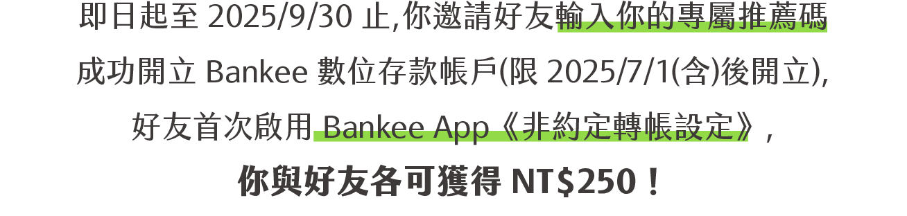 即日起至 2025/9/30 止，你邀請好友輸入你的專屬推薦碼成功開立 Bankee 數位存款帳戶(限 2025/7/1(含)後開立)，好友首次啟用 Bankee App《非約定轉帳設定》，你與好友各可獲得 NT$250！，邀請兩位以上，你最高可領 NT$ 500 回饋金
